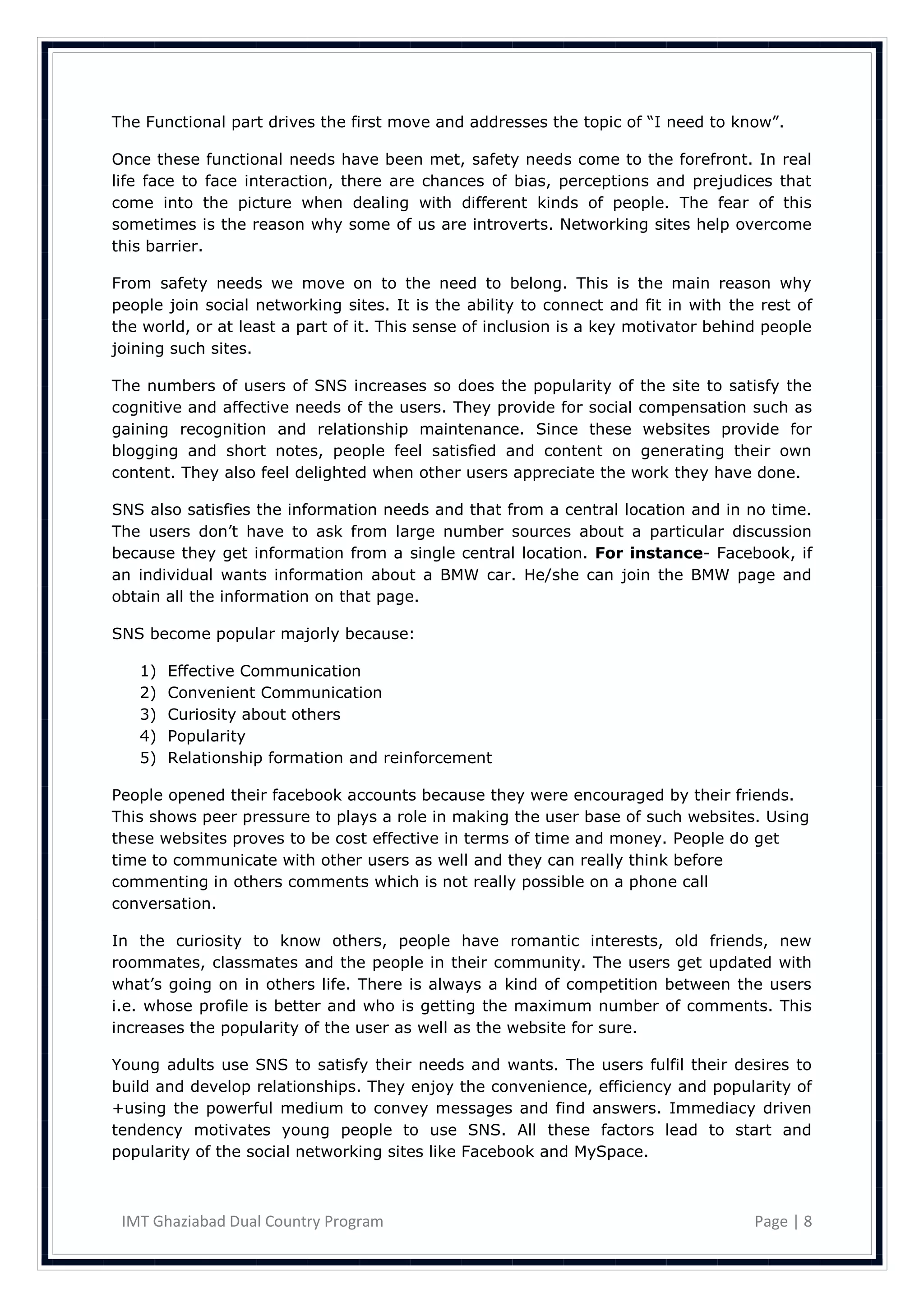 The Functional part drives the first move and addresses the topic of ―I need to know‖.

Once these functional needs have been met, safety needs come to the forefront. In real
life face to face interaction, there are chances of bias, perceptions and prejudices that
come into the picture when dealing with different kinds of people. The fear of this
sometimes is the reason why some of us are introverts. Networking sites help overcome
this barrier.

From safety needs we move on to the need to belong. This is the main reason why
people join social networking sites. It is the ability to connect and fit in with the rest of
the world, or at least a part of it. This sense of inclusion is a key motivator behind people
joining such sites.

The numbers of users of SNS increases so does the popularity of the site to satisfy the
cognitive and affective needs of the users. They provide for social compensation such as
gaining recognition and relationship maintenance. Since these websites provide for
blogging and short notes, people feel satisfied and content on generating their own
content. They also feel delighted when other users appreciate the work they have done.

SNS also satisfies the information needs and that from a central location and in no time.
The users don‘t have to ask from large number sources about a particular discussion
because they get information from a single central location. For instance- Facebook, if
an individual wants information about a BMW car. He/she can join the BMW page and
obtain all the information on that page.

SNS become popular majorly because:

   1)   Effective Communication
   2)   Convenient Communication
   3)   Curiosity about others
   4)   Popularity
   5)   Relationship formation and reinforcement

People opened their facebook accounts because they were encouraged by their friends.
This shows peer pressure to plays a role in making the user base of such websites. Using
these websites proves to be cost effective in terms of time and money. People do get
time to communicate with other users as well and they can really think before
commenting in others comments which is not really possible on a phone call
conversation.

In the curiosity to know others, people have romantic interests, old friends, new
roommates, classmates and the people in their community. The users get updated with
what‘s going on in others life. There is always a kind of competition between the users
i.e. whose profile is better and who is getting the maximum number of comments. This
increases the popularity of the user as well as the website for sure.

Young adults use SNS to satisfy their needs and wants. The users fulfil their desires to
build and develop relationships. They enjoy the convenience, efficiency and popularity of
+using the powerful medium to convey messages and find answers. Immediacy driven
tendency motivates young people to use SNS. All these factors lead to start and
popularity of the social networking sites like Facebook and MySpace.



 IMT Ghaziabad Dual Country Program                                                  Page | 8
 