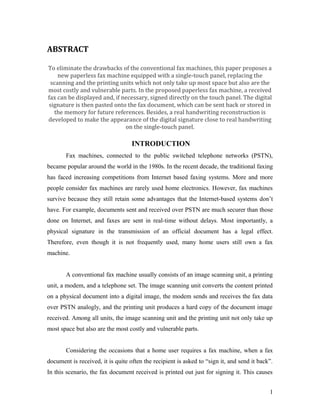 ABSTRACT

To eliminate the drawbacks of the conventional fax machines, this paper proposes a
    new paperless fax machine equipped with a single-touch panel, replacing the
 scanning and the printing units which not only take up most space but also are the
most costly and vulnerable parts. In the proposed paperless fax machine, a received
fax can be displayed and, if necessary, signed directly on the touch panel. The digital
signature is then pasted onto the fax document, which can be sent back or stored in
  the memory for future references. Besides, a real handwriting reconstruction is
developed to make the appearance of the digital signature close to real handwriting
                              on the single-touch panel.

                                   INTRODUCTION
       Fax machines, connected to the public switched telephone networks (PSTN),
became popular around the world in the 1980s. In the recent decade, the traditional faxing
has faced increasing competitions from Internet based faxing systems. More and more
people consider fax machines are rarely used home electronics. However, fax machines
survive because they still retain some advantages that the Internet-based systems don’t
have. For example, documents sent and received over PSTN are much securer than those
done on Internet, and faxes are sent in real-time without delays. Most importantly, a
physical signature in the transmission of an official document has a legal effect.
Therefore, even though it is not frequently used, many home users still own a fax
machine.


       A conventional fax machine usually consists of an image scanning unit, a printing
unit, a modem, and a telephone set. The image scanning unit converts the content printed
on a physical document into a digital image, the modem sends and receives the fax data
over PSTN analogly, and the printing unit produces a hard copy of the document image
received. Among all units, the image scanning unit and the printing unit not only take up
most space but also are the most costly and vulnerable parts.


       Considering the occasions that a home user requires a fax machine, when a fax
document is received, it is quite often the recipient is asked to “sign it, and send it back”.
In this scenario, the fax document received is printed out just for signing it. This causes


                                                                                            1
 