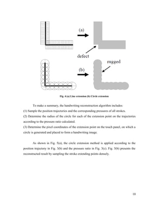 Fig. 4 (a) Line extension (b) Circle extension


       To make a summary, the handwriting reconstruction algorithm includes:
(1) Sample the position trajectories and the corresponding pressures of all strokes.
(2) Determine the radius of the circle for each of the extension point on the trajectories
according to the pressure ratio calculated.
(3) Determine the pixel coordinates of the extension point on the touch panel, on which a
circle is generated and placed to form a handwriting image.


       As shown in Fig. 5(a), the circle extension method is applied according to the
position trajectory in Fig. 3(b) and the pressure ratio in Fig. 3(c). Fig. 5(b) presents the
reconstructed result by sampling the stroke extending points densely.




                                                                                         10
 