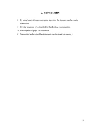 V. CONCLUSION


 By using handwriting reconstruction algorithm the signature can be exactly
   reproduced.
 Circular extension is best method for handwriting reconstruction.
 Consumption of paper can be reduced.
 Transmitted and received fax documents can be stored into memory.




                                                                               13
 