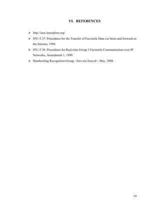 VI. REFERENCES


 http://ieee.ieeexplore.org/
 ITU-T.37: Procedures for the Transfer of Facsimile Data via Store-and forward on
   the Internet, 1998.
 ITU-T.38: Procedures for Real-time Group 3 Facsimile Communication over IP
   Networks, Amendment 1, 1999.
 Handwriting Recognition Group, <hwr.nici.kun.nl>, May, 2008.




                                                                               14
 