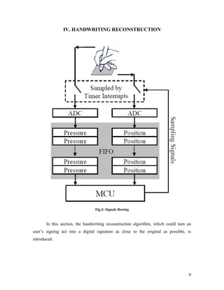 IV. HANDWRITING RECONSTRUCTION




                                 Fig.2: Signals flowing


       In this section, the handwriting reconstruction algorithm, which could turn an
user’s signing act into a digital signature as close to the original as possible, is
introduced.




                                                                                   6
 