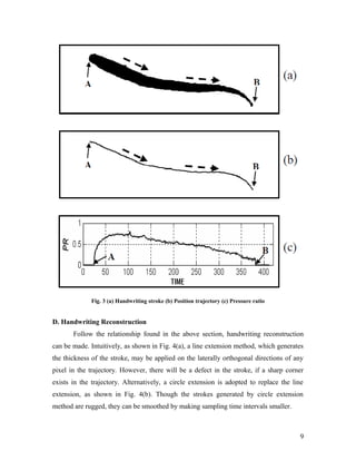 Fig. 3 (a) Handwriting stroke (b) Position trajectory (c) Pressure ratio


D. Handwriting Reconstruction
       Follow the relationship found in the above section, handwriting reconstruction
can be made. Intuitively, as shown in Fig. 4(a), a line extension method, which generates
the thickness of the stroke, may be applied on the laterally orthogonal directions of any
pixel in the trajectory. However, there will be a defect in the stroke, if a sharp corner
exists in the trajectory. Alternatively, a circle extension is adopted to replace the line
extension, as shown in Fig. 4(b). Though the strokes generated by circle extension
method are rugged, they can be smoothed by making sampling time intervals smaller.



                                                                                        9
 