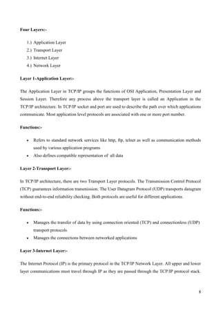 Four Layers:-

   1.) Application Layer
   2.) Transport Layer
   3.) Internet Layer
   4.) Network Layer

Layer 1-Application Layer:-

The Application Layer in TCP/IP groups the functions of OSI Application, Presentation Layer and
Session Layer. Therefore any process above the transport layer is called an Application in the
TCP/IP architecture. In TCP/IP socket and port are used to describe the path over which applications
communicate. Most application level protocols are associated with one or more port number.

Functions:-

       Refers to standard network services like http, ftp, telnet as well as communication methods
       used by various application programs
       Also defines compatible representation of all data

Layer 2-Transport Layer:-

In TCP/IP architecture, there are two Transport Layer protocols. The Transmission Control Protocol
(TCP) guarantees information transmission. The User Datagram Protocol (UDP) transports datagram
without end-to-end reliability checking. Both protocols are useful for different applications.

Functions:-

       Manages the transfer of data by using connection oriented (TCP) and connectionless (UDP)
       transport protocols
       Manages the connections between networked applications

Layer 3-Internet Layer:-

The Internet Protocol (IP) is the primary protocol in the TCP/IP Network Layer. All upper and lower
layer communications must travel through IP as they are passed through the TCP/IP protocol stack.



                                                                                                  8
 