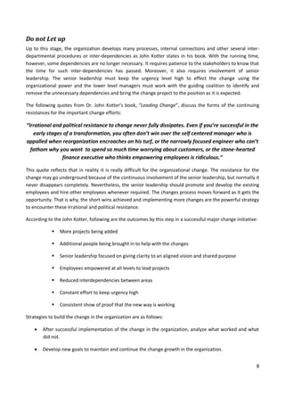 8
Do not Let up
Up to this stage, the organization develops many processes, internal connections and other several inter-
departmental procedures or inter-dependencies as John Kotter states in his book. With the running time,
however, some dependencies are no longer necessary. It requires patience to the stakeholders to know that
the time for such inter-dependencies has passed. Moreover, it also requires involvement of senior
leadership. The senior leadership must keep the urgency level high to effect the change using the
organizational power and the lower level managers must work with the guiding coalition to identify and
remove the unnecessary dependencies and bring the change project to the position as it is expected.
The following quotes from Dr. John Kotter’s book, “Leading Change”, discuss the forms of the continuing
resistances for the important change efforts:
“Irrational and political resistance to change never fully dissipates. Even if you’re successful in the
early stages of a transformation, you often don’t win over the self centered manager who is
appalled when reorganization encroaches on his turf, or the narrowly focused engineer who can’t
fathom why you want to spend so much time worrying about customers, or the stone-hearted
finance executive who thinks empowering employees is ridiculous.”
This quote reflects that in reality it is really difficult for the organizational change. The resistance for the
change may go underground because of the continuous involvement of the senior leadership, but normally it
never disappears completely. Nevertheless, the senior leadership should promote and develop the existing
employees and hire other employees whenever required. The changes process moves forward as it gets the
opportunity. That is why, the short-wins achieved and implementing more changes are the powerful strategy
to encounter these Irrational and political resistance.
According to the John Kotter, following are the outcomes by this step in a successful major change initiative:
 More projects being added
 Additional people being brought in to help with the changes
 Senior leadership focused on giving clarity to an aligned vision and shared purpose
 Employees empowered at all levels to lead projects
 Reduced interdependencies between areas
 Constant effort to keep urgency high
 Consistent show of proof that the new way is working
Strategies to build the change in the organization are as follows:
 After successful implementation of the change in the organization, analyze what worked and what
did not.
 Develop new goals to maintain and continue the change growth in the organization.
 
