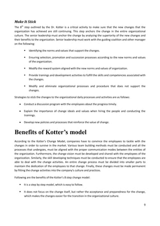 9
Make It Stick
The 8th
step outlined by the Dr. Kotter is a critical activity to make sure that the new changes that the
organization has achieved are still continuing. This step anchors the change in the entire organizational
culture. The senior leadership must anchor the change by analyzing the superiority of the new changes and
their benefits to the organization. Senior leadership must work with the guiding coalition and other manager
on the following:
 Identifying the norms and values that support the changes.
 Ensuring selection, promotion and succession processes according to the new norms and values
of the organization.
 Modify the reward system aligned with the new norms and values of organization.
 Provide trainings and development activities to fulfill the skills and competencies associated with
the changes.
 Modify and eliminate organizational processes and procedure that does not support the
changes.
Strategies to stick the changes to the organizational daily processes and activities are as follows:
 Conduct a discussion program with the employees about the progress timely.
 Explain the importance of change ideals and values when hiring the people and conducting the
trainings.
 Develop new policies and processes that reinforce the value of change.
Benefits of Kotter’s model
According to the Kotter’s Change Model, companies have to convince the employees to tackle with the
changes in order to survive in the market. Various team building methods must be conducted and all the
processes that undergoes, must be aligned with the proper communication modes between the entities of
the organization. Furthermore, the change vision must be developed and shared with the employees of the
organization. Similarly, the skill developing techniques must be conducted to ensure that the employees are
able to deal with the change activities. An entire change process must be divided into smaller parts to
maintain the dedication of the employees to that change. Finally, these changes must be made permanent
by fitting the change activities into the company’s culture and practices.
Following are the benefits of the Kotter’s 8 step change model:
 It is a step by step model, which is easy to follow.
 It does not focus on the change itself, but rather the acceptance and preparedness for the change,
which makes the changes easier for the transition in the organizational culture.
 