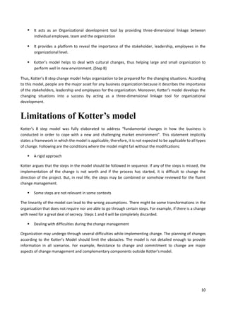 10
 It acts as an Organizational development tool by providing three-dimensional linkage between
individual employee, team and the organization
 It provides a platform to reveal the importance of the stakeholder, leadership, employees in the
organizational level.
 Kotter’s model helps to deal with cultural changes, thus helping large and small organization to
perform well in new environment. (Step 8)
Thus, Kotter’s 8 step change model helps organization to be prepared for the changing situations. According
to this model, people are the major asset for any business organization because it describes the importance
of the stakeholders, leadership and employees for the organization. Moreover, Kotter’s model develops the
changing situations into a success by acting as a three-dimensional linkage tool for organizational
development.
Limitations of Kotter’s model
Kotter’s 8 step model was fully elaborated to address “fundamental changes in how the business is
conducted in order to cope with a new and challenging market environment”. This statement implicitly
states a framework in which the model is applicable; therefore, it is not expected to be applicable to all types
of change. Following are the conditions where the model might fail without the modifications:
 A rigid approach
Kotter argues that the steps in the model should be followed in sequence. If any of the steps is missed, the
implementation of the change is not worth and if the process has started, it is difficult to change the
direction of the project. But, in real life, the steps may be combined or somehow reviewed for the fluent
change management.
 Some steps are not relevant in some contexts
The linearity of the model can lead to the wrong assumptions. There might be some transformations in the
organization that does not require nor are able to go through certain steps. For example, if there is a change
with need for a great deal of secrecy. Steps 1 and 4 will be completely discarded.
 Dealing with difficulties during the change management
Organization may undergo through several difficulties while implementing change. The planning of changes
according to the Kotter’s Model should limit the obstacles. The model is not detailed enough to provide
information in all scenarios. For example, Resistance to change and commitment to change are major
aspects of change management and complementary components outside Kotter’s model.
 