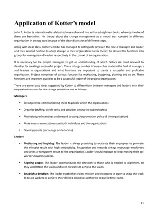 11
Application of Kotter’s model
John P. Kotter is internationally celebrated researcher and has authored eighteen books, whereby twelve of
them are bestsellers. His theory about the change management as a model was accepted in different
organization in an easy way because of the clear distinction of different steps.
Along with clear steps, Kotter’s model has managed to distinguish between the role of manager and leader
and their related function to adopt change in their organization. In his theory, he divided the functions into
groups for managers and leaders respectively in the context of an organization.
It is necessary for the project managers to get an understanding of which factors are most relevant to
develop for creating a successful project. There is large number of researches made in the field of managers
and leaders in organizations and what functions are important to create a successful and profitable
organization. Projects comprises of various function like motivating, budgeting, planning and so on. These
functions are important qualities to be a successful leader of the project organization.
There are some basic ideas suggested by Kotter to differentiate between managers and leaders with their
respective functions for the change procedure are as follows:
Managers
 Set objectives (communicating these to people within the organization)
 Organize (staffing, divide tasks and activities among the subordinates)
 Motivate (give incentives and reward by using the promotion policy of the organization)
 Make measurements (measure both individuals and the organization)
 Develop people (encourage and educate)
Leaders
 Motivating and inspiring: The leader is always promising to motivate their employees to generate
the effective result with high productivity. Recognition and rewards always encourage employees
and gives a transparent result to the organization. Leader should manage to keep moving their co-
workers towards success.
 Aligning people: The leader communicates the direction to those who is needed to alignment, so
they understand the vision and later on wants to achieve the vision.
 Establish a direction: The leader establishes vision, mission and strategies in order to show the track
to his co-workers to achieve their desired objectives within the required time-frame.
 