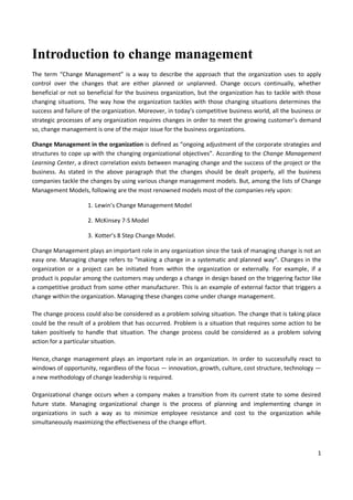 1
Introduction to change management
The term “Change Management” is a way to describe the approach that the organization uses to apply
control over the changes that are either planned or unplanned. Change occurs continually, whether
beneficial or not so beneficial for the business organization, but the organization has to tackle with those
changing situations. The way how the organization tackles with those changing situations determines the
success and failure of the organization. Moreover, in today’s competitive business world, all the business or
strategic processes of any organization requires changes in order to meet the growing customer’s demand
so, change management is one of the major issue for the business organizations.
Change Management in the organization is defined as “ongoing adjustment of the corporate strategies and
structures to cope up with the changing organizational objectives”. According to the Change Management
Learning Center, a direct correlation exists between managing change and the success of the project or the
business. As stated in the above paragraph that the changes should be dealt properly, all the business
companies tackle the changes by using various change management models. But, among the lists of Change
Management Models, following are the most renowned models most of the companies rely upon:
1. Lewin’s Change Management Model
2. McKinsey 7-S Model
3. Kotter’s 8 Step Change Model.
Change Management plays an important role in any organization since the task of managing change is not an
easy one. Managing change refers to “making a change in a systematic and planned way“. Changes in the
organization or a project can be initiated from within the organization or externally. For example, if a
product is popular among the customers may undergo a change in design based on the triggering factor like
a competitive product from some other manufacturer. This is an example of external factor that triggers a
change within the organization. Managing these changes come under change management.
The change process could also be considered as a problem solving situation. The change that is taking place
could be the result of a problem that has occurred. Problem is a situation that requires some action to be
taken positively to handle that situation. The change process could be considered as a problem solving
action for a particular situation.
Hence, change management plays an important role in an organization. In order to successfully react to
windows of opportunity, regardless of the focus — innovation, growth, culture, cost structure, technology —
a new methodology of change leadership is required.
Organizational change occurs when a company makes a transition from its current state to some desired
future state. Managing organizational change is the process of planning and implementing change in
organizations in such a way as to minimize employee resistance and cost to the organization while
simultaneously maximizing the effectiveness of the change effort.
 