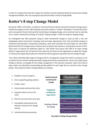 2
In order to manage and accept the change, the situation must be handled properly by using various Change
management Models. Here, we are going to describe the Kotter’s 8 Step Change Model.
Kotter’s 8 step Change Model
During the 1990’s, John Kotter, a professor at Harvard Business School and world-renowned change expert,
studied the progress of over 100 companies who were trying to “remake” themselves. He found that there
were some general lessons that could be learned about managing change, and in particular how to avoid big
errors. Kotter introduced his findings in his book “Leading Change” in 1995 in 8 steps for leading change.
He investigated over 100 companies trying to make fundamental changes to cope up with a new and
challenging market environment including small and large organizations from Ford and British Airways to
Landmark communication. Among these companies, some were successful and some failed. Dr. John Kotter
determined that the change process involves series of phases that requires a considerable amount of time.
Thirty years of research by leadership expert Dr. John Kotter have proven that 70% of all major change
efforts in organizations fail. He found out the reason for the failure of the organization to adapt the change.
It is because the organizations often do not take the holistic approach required to see the change through.
Thus, Kotter identified eight stages of changes that for managing the change from which a company can be
successful and can achieve lasting sustainable change and business improvements. Hence, this model causes
change to become a campaign for the change management in the business companies. Apart from these 8
steps, Kotter also identified corresponding possible pitfalls for each stage that can spoil the entire change
project. The 8-steps for Kotter’s Change Model are as follows:
1. Establish a sense of urgency
2. Form a powerful guiding coalition
3. Create a vision
4. Communicate and share that vision
5. Empower others to act on the
vision
6. Plan for and create short-term wins
7. Consolidate improvements and
keep the momentum for change
moving
8. Institutionalizing new practices
Fig. Kotter’s 8 Steps Change Model
Make it stick
Don’t Let-up
Create short-term wins
Enable action
Communication for buy-in
Create Vision
Build guiding teams
Increase urgency
Implementing &
Sustaining the
change
Engaging &
enabling the
organization
Creating a climate
for change
 