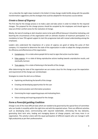 4
Let us describe the eight steps involved in the Kotter’s 8 step change model briefly along with the possible
transformation suggestions and the strategies that could be adopted for the business success below:
Create a Sense of Urgency
The first step for the change process is to make a plan and take action in order to initiate for the required
changes. The proposal for the change process should be accepted by the employees and should agree to
step out of their comfort zones for the realization of change.
Mostly, the task of creating an alert situation seems to be quite difficult because it should be motivating, and
booming the circumstances of the organization with an ultimate situation of maximum participation. It is
mandatory to have 75% agreed support to start this progressive task with mutual understanding among the
employees.
Leaders who understand the importance of a sense of urgency are good at taking the pulse of their
company. It is important to determine the state of the organization in order to adapt the change procedure
for efficiency and effectiveness of the organization.
 Complacency –It is a state where people fail to react to signs that action must be taken
 False urgency -It is a state of doing unproductive actions leading towards unproductive results, and
eventually, burnout.
 True urgency –It is a state of believing in the benefits of the change.
After determining the state of the organization we can create a buzz for the change as per the expectation
and requirement of the change user and developer.
Strategies to create the alert are as follows:
 Explaining and Realizing the benefit of the change
 Creating and developing opportunities for the user
 Clear communication and information procedure
 Convincing the major supporting groups and motivating them.
 Value creating and inspiring proposal for the change.
Form a Powerful guiding Coalition
Change is one of the most difficult tasks which are needed to be governed by the special force of committee
who can handle it smoothly within the right time and with the expected values. There are different activities
such as developing vision, communicating with required stakeholder, eliminating the key obstacles,
generating short term wins, leading and managing dozens of change projects, and many more in an
organization. This activity is done with the equal participation of different experts who can manage it with
high productivity as per their professionalism.
 