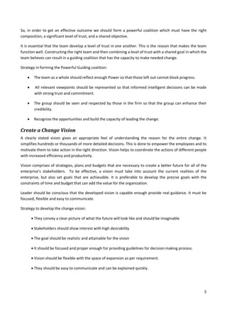 5
So, in order to get an effective outcome we should form a powerful coalition which must have the right
composition, a significant level of trust, and a shared objective.
It is essential that the team develop a level of trust in one another. This is the reason that makes the team
function well. Constructing the right team and then combining a level of trust with a shared goal in which the
team believes can result in a guiding coalition that has the capacity to make needed change.
Strategy in forming the Powerful Guiding coalition:
 The team as a whole should reflect enough Power so that those left out cannot block progress.
 All relevant viewpoints should be represented so that informed intelligent decisions can be made
with strong trust and commitment.
 The group should be seen and respected by those in the firm so that the group can enhance their
credibility.
 Recognize the opportunities and build the capacity of leading the change.
Create a Change Vision
A clearly stated vision gives an appropriate feel of understanding the reason for the entire change. It
simplifies hundreds or thousands of more detailed decisions. This is done to empower the employees and to
motivate them to take action in the right direction. Vision helps to coordinate the actions of different people
with increased efficiency and productivity.
Vision comprises of strategies, plans and budgets that are necessary to create a better future for all of the
enterprise’s stakeholders. To be effective, a vision must take into account the current realities of the
enterprise, but also set goals that are achievable. It is preferable to develop the precise goals with the
constraints of time and budget that can add the value for the organization.
Leader should be conscious that the developed vision is capable enough provide real guidance. It must be
focused, flexible and easy to communicate.
Strategy to develop the change vision:
 They convey a clear picture of what the future will look like and should be imaginable
 Stakeholders should show interest with high desirability
 The goal should be realistic and attainable for the vision
 It should be focused and proper enough for providing guidelines for decision making process.
 Vision should be flexible with the space of expansion as per requirement.
 They should be easy to communicate and can be explained quickly.
 