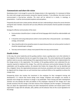 6
Communicate and share the vision
Developing vision is not enough to success the change process in the organization. It is necessary to follow
the vision with enough communication among the required members. To be effective, the vision must be
communicated in hour-by-hour activities. The vision will be referred to in emails, in meetings, in
presentations – it will be communicated anywhere and everywhere.
Frequently discussed vision creates positive attitude and clear understanding to choose the correct direction
among the team members .Executives will use every effective communication channel possible to broadcast
the vision.
Strategy for effective communication of the vision:
 Communication should be done in simple and formal language which should be understandable and
usable.
 It should be vivid using verbal pictures which is more worthy than a thousand words – use metaphor,
analogy, and example.
 Ideas should be able to be spread by anyone to anyone because there are various parties to whom it
should be repeated again and again.
 Two-way communication is always more powerful than one-way communication
Enable Action
In this step, the senior leadership and the guiding coalition, means a guiding team, turns their attention in
the mitigation of the obstacles that do not support the change vision. The senior leadership and the guiding
coalition need an accurate understanding of the organizational barriers that hinders the implementation for
the change process in the organization. The members of the guiding coalition must understand the pre-
requisite required to implement the change. Thus, with the continuous communication between the other
stakeholders and the guiding coalition, the obstacle that hinders the change effort can be identified and
thus, mitigated. Hence, the organizational processes and structures, procedures and reward system need to
be aligned with the change vision as such Incentives have a profound effect on the capability to achieve the
change vision.
Empowering Action also involves the investment in the employee for their managerial training and
development. It is natural that human beings resist change. Employee and managers can actively or
passively resist change but resistance to change is not predictable. These training and other development
activities not only develop the skills and abilities of the employees required for the change, but it also
provide assistance that the change is the best interest of the employees and the managers. Consequently,
they can adjust the organizational training and other developmental activities and reward system of the
organization to align with the attitudes, skills, abilities and the behavior that are the crucial ingredients for
the change.
 