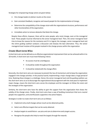 7
Strategies for empowering change action are given below:
 Hire change leaders to deliver results on the vision
 Gain consistent feedback, recognize and reward people for the implementation of change.
 Determine the compatibility of the change vision with the organizational structure, performance and
other functionalities of the organization.
 Immediate action to remove obstacles that block the change.
Despite these efforts, however, there will be some people, who resist change, even at the managerial
level. These people must be informed to the senior managerial level. Then, the senior managerial level
tries to know the reasons for the resistance and if it is logical, the manager, senior managerial level and
the entire guiding coalition conducts a discussion and chooses the best alternative. Thus, the senior
managerial level involves all the people involved in the change process within the organization.
Create Short-term Wins
A short-term win can be defined as an effective organizational improvement that can be achieved within 6 to
18 months. A short-term win must meet following criteria:
 Its success must be unambiguous
 It should be visible throughout the organization
 It should be related with the change effort.
Generally, the short-term wins are necessary to prevent the loss of momentum and to keep the organization
engaged in the change activities. In the practical world, implementing a major change takes a huge period of
time. Realizing these changes is a challenge. Hence, the senior managerial level and the guiding coalition use
the short-term wins so as to discourage the organizational discouragement with the slow pace to implement
major change, means the short-term wins serves the employee and the managers to follow the vision and
the strategies of the organization.
Similarly, the short-term wins have the ability to gain the support from the organization that shows the
validity of the change vision. Finally, short-term wins have a way of building momentum that turns neutral
people into supporters, and unenthusiastic supporters into active helpers.
Strategies in order to create short-term wins are as follows:
 Implement only small changes whose result can be obtained quickly.
 Select cost effective targets that can be easily obtained.
 Analyze targets to avoid failure- use pros and cons to determine early target success.
 Recognize the people who help to meet the targets through the rewards.
 