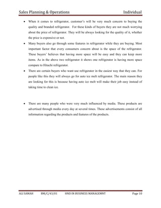 Sales Planning & Operations Individual
ALI SAMAH BM/C/43/01 HND IN BUSINESS MANAGEMNT Page 10
When it comes to refrigerator, customer’s will be very much concern to buying the
quality and branded refrigerator. For these kinds of buyers they are not much worrying
about the price of refrigerator. They will be always looking for the quality of it, whether
the price is expensive or not.
Many buyers also go through some features in refrigerator while they are buying. Most
important factor that every consumers concern about is the space of the refrigerator.
These buyers’ believes that having more space will be easy and they can keep more
items. As in the above two refrigerator it shows one refrigerator is having more space
compare to Hitachi refrigerator.
There are certain buyers who want use refrigerator in the easiest way that they can. For
people like this they will always go for auto ice melt refrigerator. The main reason they
are looking for this is because having auto ice melt will make their job easy instead of
taking time to clean ice.
There are many people who were very much influenced by media. These products are
advertised through media every day at several times. These advertisements consist of all
information regarding the products and features of the products.
 