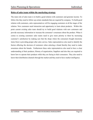 Sales Planning & Operations Individual
ALI SAMAH BM/C/43/01 HND IN BUSINESS MANAGEMNT Page 11
Roles of sales team within the marketing strategy
The main role of sales team is to build a good relation with customers and generate income. To
follow this they need to follow up certain standards that are required by company. To build good
relation with customers, sales representatives will be engaging customers at all the stages of the
relation. New customers need interaction and opportunity to learn about products. Within this
point current existing sales team should try to build good relations with new customers and
provide necessary information to increase the consumer’s awareness about the product. When it
comes to existing customers sales teams need to give more priority to them by increasing
customer’s satisfaction by making sure that the shops where the consumers bought electronic
items from is providing proper after sales service. Sales representatives also need to identify the
factors affecting the decision of customers when selecting a brand thereby they need to make
awareness about the brands. Furthermore these sales representatives also need to have a clear
understanding of their products, History of organization, Suppliers and also they are required to
know how to operate their products while they are facing to their consumers. They also need to
know their distribution channels through the market and they need to have market intelligence.
 