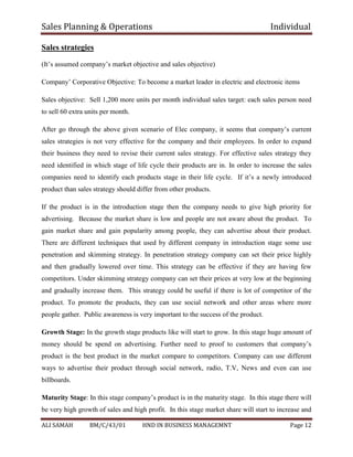 Sales Planning & Operations Individual
ALI SAMAH BM/C/43/01 HND IN BUSINESS MANAGEMNT Page 12
Sales strategies
(It’s assumed company’s market objective and sales objective)
Company’ Corporative Objective: To become a market leader in electric and electronic items
Sales objective: Sell 1,200 more units per month individual sales target: each sales person need
to sell 60 extra units per month.
After go through the above given scenario of Elec company, it seems that company’s current
sales strategies is not very effective for the company and their employees. In order to expand
their business they need to revise their current sales strategy. For effective sales strategy they
need identified in which stage of life cycle their products are in. In order to increase the sales
companies need to identify each products stage in their life cycle. If it’s a newly introduced
product than sales strategy should differ from other products.
If the product is in the introduction stage then the company needs to give high priority for
advertising. Because the market share is low and people are not aware about the product. To
gain market share and gain popularity among people, they can advertise about their product.
There are different techniques that used by different company in introduction stage some use
penetration and skimming strategy. In penetration strategy company can set their price highly
and then gradually lowered over time. This strategy can be effective if they are having few
competitors. Under skimming strategy company can set their prices at very low at the beginning
and gradually increase them. This strategy could be useful if there is lot of competitor of the
product. To promote the products, they can use social network and other areas where more
people gather. Public awareness is very important to the success of the product.
Growth Stage: In the growth stage products like will start to grow. In this stage huge amount of
money should be spend on advertising. Further need to proof to customers that company’s
product is the best product in the market compare to competitors. Company can use different
ways to advertise their product through social network, radio, T.V, News and even can use
billboards.
Maturity Stage: In this stage company’s product is in the maturity stage. In this stage there will
be very high growth of sales and high profit. In this stage market share will start to increase and
 