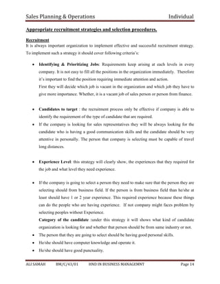 Sales Planning & Operations Individual
ALI SAMAH BM/C/43/01 HND IN BUSINESS MANAGEMNT Page 14
Appropriate recruitment strategies and selection procedures.
Recruitment
It is always important organization to implement effective and successful recruitment strategy.
To implement such a strategy it should cover following criteria’s:
Identifying & Prioritizing Jobs: Requirements keep arising at each levels in every
company. It is not easy to fill all the positions in the organization immediately. Therefore
it’s important to find the position requiring immediate attention and action.
First they will decide which job is vacant in the organization and which job they have to
give more importance. Whether, it is a vacant job of sales person or person from finance.
Candidates to target : the recruitment process only be effective if company is able to
identify the requirement of the type of candidate that are required.
If the company is looking for sales representatives they will be always looking for the
candidate who is having a good communication skills and the candidate should be very
attentive in personally. The person that company is selecting must be capable of travel
long distances.
Experience Level: this strategy will clearly show, the experiences that they required for
the job and what level they need experience.
If the company is going to select a person they need to make sure that the person they are
selecting should from business field. If the person is from business field than he/she at
least should have 1 or 2 year experience. This required experience because these things
can do the people who are having experience. If not company might faces problem by
selecting peoples without Experience.
Category of the candidate :under this strategy it will shows what kind of candidate
organization is looking for and whether that person should be from same industry or not.
The person that they are going to select should be having good personal skills.
He/she should have computer knowledge and operate it.
He/she should have good punctuality.
 