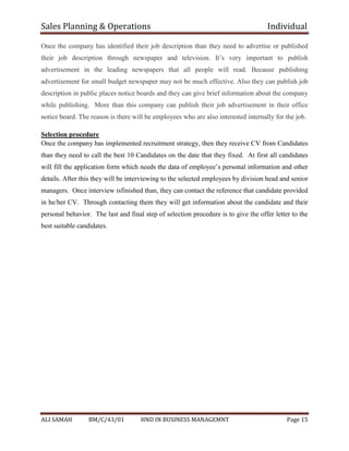 Sales Planning & Operations Individual
ALI SAMAH BM/C/43/01 HND IN BUSINESS MANAGEMNT Page 15
Once the company has identified their job description than they need to advertise or published
their job description through newspaper and television. It’s very important to publish
advertisement in the leading newspapers that all people will read. Because publishing
advertisement for small budget newspaper may not be much effective. Also they can publish job
description in public places notice boards and they can give brief information about the company
while publishing. More than this company can publish their job advertisement in their office
notice board. The reason is there will be employees who are also interested internally for the job.
Selection procedure
Once the company has implemented recruitment strategy, then they receive CV from Candidates
than they need to call the best 10 Candidates on the date that they fixed. At first all candidates
will fill the application form which needs the data of employee’s personal information and other
details. After this they will be interviewing to the selected employees by division head and senior
managers. Once interview isfinished than, they can contact the reference that candidate provided
in he/her CV. Through contacting them they will get information about the candidate and their
personal behavior. The last and final step of selection procedure is to give the offer letter to the
best suitable candidates.
 
