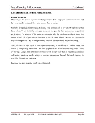 Sales Planning & Operations Individual
ALI SAMAH BM/C/43/01 HND IN BUSINESS MANAGEMNT Page 16
Role of motivation for field representatives.
Role of Motivation
Motivating is the base of any successful organization. If the employee is motivated he/she will
be very relaxed to work and there is no tension them to worry.
Currently company is not providing them any other commission or any other benefit more than
basic salary. To motivate the employees company can provide them commission as per their
performance. An example if the sales representative sells the maximum products within one
month, he/she will be providing commission in the end of the month. Within this commission
they can also provide a trip to foreign country for sales representatives’ Respective family.
Since, they are on sales trip it is very important company to provide them a mobile phone that
consist of Google map application. The main purpose of this would be motivating them. If they
are having a Google map in their mobile phone it will be very easy them to reach to customers as
well as they can travel easily. Moreover company can provide them all the travel expenses by
providing them a travel expenses.
Company can also select the employee of the month.
 