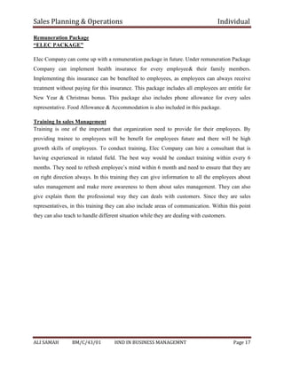 Sales Planning & Operations Individual
ALI SAMAH BM/C/43/01 HND IN BUSINESS MANAGEMNT Page 17
Remuneration Package
“ELEC PACKAGE”
Elec Company can come up with a remuneration package in future. Under remuneration Package
Company can implement health insurance for every employee& their family members.
Implementing this insurance can be benefited to employees, as employees can always receive
treatment without paying for this insurance. This package includes all employees are entitle for
New Year & Christmas bonus. This package also includes phone allowance for every sales
representative. Food Allowance & Accommodation is also included in this package.
Training In sales Management
Training is one of the important that organization need to provide for their employees. By
providing trainee to employees will be benefit for employees future and there will be high
growth skills of employees. To conduct training, Elec Company can hire a consultant that is
having experienced in related field. The best way would be conduct training within every 6
months. They need to refresh employee’s mind within 6 month and need to ensure that they are
on right direction always. In this training they can give information to all the employees about
sales management and make more awareness to them about sales management. They can also
give explain them the professional way they can deals with customers. Since they are sales
representatives, in this training they can also include areas of communication. Within this point
they can also teach to handle different situation while they are dealing with customers.
 