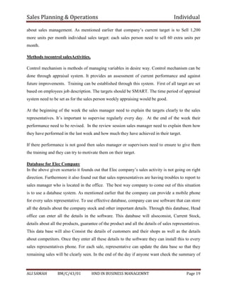 Sales Planning & Operations Individual
ALI SAMAH BM/C/43/01 HND IN BUSINESS MANAGEMNT Page 19
about sales management. As mentioned earlier that company’s current target is to Sell 1,200
more units per month individual sales target: each sales person need to sell 60 extra units per
month.
Methods tocontrol salesActivities.
Control mechanism is methods of managing variables in desire way. Control mechanism can be
done through appraisal system. It provides an assessment of current performance and against
future improvements. Training can be established through this system. First of all target are set
based on employees job description. The targets should be SMART. The time period of appraisal
system need to be set as for the sales person weekly appraising would be good.
At the beginning of the week the sales manager need to explain the targets clearly to the sales
representatives. It’s important to supervise regularly every day. At the end of the week their
performance need to be revised. In the review session sales manager need to explain them how
they have performed in the last week and how much they have achieved in their target.
If there performance is not good then sales manager or supervisors need to ensure to give them
the training and they can try to motivate them on their target.
Database for Elec Company
In the above given scenario it founds out that Elec company’s sales activity is not going on right
direction. Furthermore it also found out that sales representatives are having troubles to report to
sales manager who is located in the office. The best way company to come out of this situation
is to use a database system. As mentioned earlier that the company can provide a mobile phone
for every sales representative. To use effective database, company can use software that can store
all the details about the company stock and other important details. Through this database, Head
office can enter all the details in the software. This database will alsoconsist, Current Stock,
details about all the products, guarantee of the product and all the details of sales representatives.
This data base will also Consist the details of customers and their shops as well as the details
about competitors. Once they enter all these details to the software they can install this to every
sales representatives phone. For each sale, representative can update the data base so that they
remaining sales will be clearly seen. In the end of the day if anyone want check the summary of
 