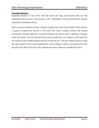 Sales Planning & Operations Individual
ALI SAMAH BM/C/43/01 HND IN BUSINESS MANAGEMNT Page 21
Expanding Business
Expanding business is one of the tools that small and large scale business that use. But
expanding business can be a risk activity as well. Sometimes it will not get the profit company
expected by expanding business.
There are many competitors of Elec company compete ting in the current market. If the company
is going to expand their business in the future they need to analyze internal and external
environment. The best approach to expand Electronic and electric item is opening a Company
stores in Colombo. This store should be easy and accessible place for customers. In the store they
can include all the available products that they are having now. The best suitable location to open
this shop could be in the most populated area. If the company is able to earn good profit after
open this store than it will shows that, company have more chances to expand the business.
 