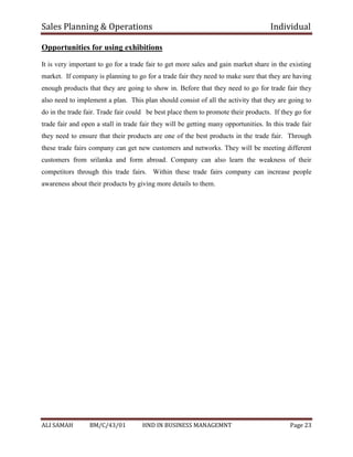 Sales Planning & Operations Individual
ALI SAMAH BM/C/43/01 HND IN BUSINESS MANAGEMNT Page 23
Opportunities for using exhibitions
It is very important to go for a trade fair to get more sales and gain market share in the existing
market. If company is planning to go for a trade fair they need to make sure that they are having
enough products that they are going to show in. Before that they need to go for trade fair they
also need to implement a plan. This plan should consist of all the activity that they are going to
do in the trade fair. Trade fair could be best place them to promote their products. If they go for
trade fair and open a stall in trade fair they will be getting many opportunities. In this trade fair
they need to ensure that their products are one of the best products in the trade fair. Through
these trade fairs company can get new customers and networks. They will be meeting different
customers from srilanka and form abroad. Company can also learn the weakness of their
competitors through this trade fairs. Within these trade fairs company can increase people
awareness about their products by giving more details to them.
 