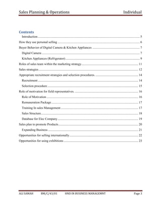 Sales Planning & Operations Individual
ALI SAMAH BM/C/43/01 HND IN BUSINESS MANAGEMNT Page 3
Contents
Introduction................................................................................................................................. 5
How they use personal selling ........................................................................................................ 6
Buyer Behavior of Digital Camera & Kitchen Appliances ............................................................ 7
Digital Camera ............................................................................................................................ 7
Kitchen Appliances (Refrigerator).............................................................................................. 9
Roles of sales team within the marketing strategy........................................................................ 11
Sales strategies.............................................................................................................................. 12
Appropriate recruitment strategies and selection procedures. ...................................................... 14
Recruitment............................................................................................................................... 14
Selection procedure................................................................................................................... 15
Role of motivation for field representatives. ................................................................................ 16
Role of Motivation .................................................................................................................... 16
Remuneration Package.............................................................................................................. 17
Training In sales Management.................................................................................................. 17
Sales Structure........................................................................................................................... 18
Database for Elec Company...................................................................................................... 19
Sales plan to promote Products..................................................................................................... 20
Expanding Business .................................................................................................................. 21
Opportunities for selling internationally....................................................................................... 22
Opportunities for using exhibitions .............................................................................................. 23
 