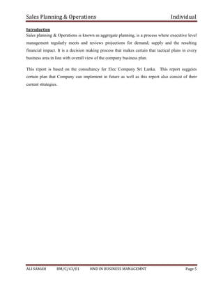 Sales Planning & Operations Individual
ALI SAMAH BM/C/43/01 HND IN BUSINESS MANAGEMNT Page 5
Introduction
Sales planning & Operations is known as aggregate planning, is a process where executive level
management regularly meets and reviews projections for demand, supply and the resulting
financial impact. It is a decision making process that makes certain that tactical plans in every
business area in line with overall view of the company business plan.
This report is based on the consultancy for Elec Company Sri Lanka. This report suggests
certain plan that Company can implement in future as well as this report also consist of their
current strategies.
 