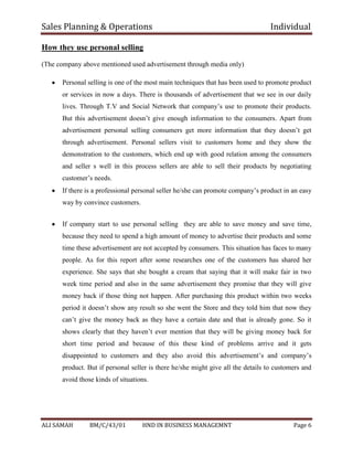 Sales Planning & Operations Individual
ALI SAMAH BM/C/43/01 HND IN BUSINESS MANAGEMNT Page 6
How they use personal selling
(The company above mentioned used advertisement through media only)
Personal selling is one of the most main techniques that has been used to promote product
or services in now a days. There is thousands of advertisement that we see in our daily
lives. Through T.V and Social Network that company’s use to promote their products.
But this advertisement doesn’t give enough information to the consumers. Apart from
advertisement personal selling consumers get more information that they doesn’t get
through advertisement. Personal sellers visit to customers home and they show the
demonstration to the customers, which end up with good relation among the consumers
and seller s well in this process sellers are able to sell their products by negotiating
customer’s needs.
If there is a professional personal seller he/she can promote company’s product in an easy
way by convince customers.
If company start to use personal selling they are able to save money and save time,
because they need to spend a high amount of money to advertise their products and some
time these advertisement are not accepted by consumers. This situation has faces to many
people. As for this report after some researches one of the customers has shared her
experience. She says that she bought a cream that saying that it will make fair in two
week time period and also in the same advertisement they promise that they will give
money back if those thing not happen. After purchasing this product within two weeks
period it doesn’t show any result so she went the Store and they told him that now they
can’t give the money back as they have a certain date and that is already gone. So it
shows clearly that they haven’t ever mention that they will be giving money back for
short time period and because of this these kind of problems arrive and it gets
disappointed to customers and they also avoid this advertisement’s and company’s
product. But if personal seller is there he/she might give all the details to customers and
avoid those kinds of situations.
 