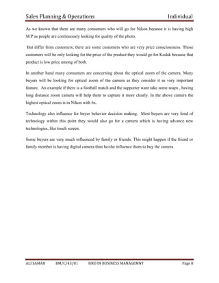 Sales Planning & Operations Individual
ALI SAMAH BM/C/43/01 HND IN BUSINESS MANAGEMNT Page 8
As we known that there are many consumers who will go for Nikon because it is having high
M.P as people are continuously looking for quality of the photo.
But differ from customers; there are some customers who are very price consciousness. Those
customers will be only looking for the price of the product they would go for Kodak because that
product is low price among of both.
In another hand many consumers are concerning about the optical zoom of the camera. Many
buyers will be looking for optical zoom of the camera as they consider it as very important
feature. An example if there is a football match and the supporter want take some snaps , having
long distance zoom camera will help them to capture it more clearly. In the above camera the
highest optical zoom is in Nikon with 6x.
Technology also influence for buyer behavior decision making. Most buyers are very fond of
technology within this point they would also go for a camera which is having advance new
technologies, like touch screen.
Some buyers are very much influenced by family or friends. This might happen if the friend or
family member is having digital camera than he/she influence them to buy the camera.
 