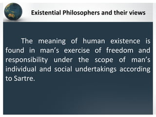Existential Philosophers and their views
The meaning of human existence is
found in man’s exercise of freedom and
responsibility under the scope of man’s
individual and social undertakings according
to Sartre.
 