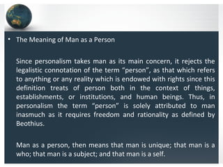 • The Meaning of Man as a Person
Since personalism takes man as its main concern, it rejects the
legalistic connotation of the term “person”, as that which refers
to anything or any reality which is endowed with rights since this
definition treats of person both in the context of things,
establishments, or institutions, and human beings. Thus, in
personalism the term “person” is solely attributed to man
inasmuch as it requires freedom and rationality as defined by
Beothius.
Man as a person, then means that man is unique; that man is a
who; that man is a subject; and that man is a self.
 