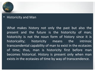 • Historicity and Man
What makes history not only the past but also the
present and the future is the historicity of man;
historicity is not the noun form of history since it is
historicality; historicity means the intrinsic
transcendental capability of man to exist in the ecstasies
of time; thus, man is historicity first before man
becomes historical. History is present only when man
exists in the ecstasies of time by way of transcendence.
 