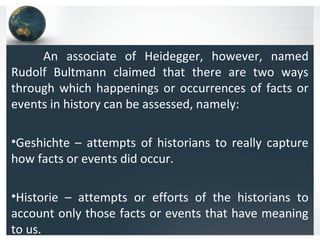 An associate of Heidegger, however, named
Rudolf Bultmann claimed that there are two ways
through which happenings or occurrences of facts or
events in history can be assessed, namely:
•Geshichte – attempts of historians to really capture
how facts or events did occur.
•Historie – attempts or efforts of the historians to
account only those facts or events that have meaning
to us.
 