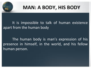 MAN: A BODY, HIS BODY
It is impossible to talk of human existence
apart from the human body
The human body is man’s expression of his
presence in himself, in the world, and his fellow
human person.
 