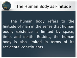 The Human Body as Finitude
The human body refers to the
finitude of man in the sense that human
bodily existence is limited by space,
time, and death. Besides, the human
body is also limited in terms of its
accidental constituents.
 