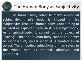 The Human Body as Subjectivity
The human body refers to man’s embodied
subjectivity; man’s body is infused in his
subjectivity. Thus, the human body is not a thing to
be used or exploited because it is a subject-body.
As a subject-body, it cannot be the object of
“having”, since the human body cannot and never
be disposed of, unless when it is treated as an
object. The embodied subjectivity of man refers to
the whole man as rational, affective, and
emotional.
 
