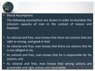 • Moral Assumptions
The following assumptions are drawn in order to elucidate the
inherent capacity of man in the context of reason and
freedom:
• As rational and free, man knows that there are actions that are
right or wrong, and good or bad.
• As rational and free, man knows that there are actions that he
is not obliged to do;
• As rational and free, man knows that he is responsible for his
actions; and
• As rational and free, man knows that wrong actions are
punishable and right actions are rewardable
 