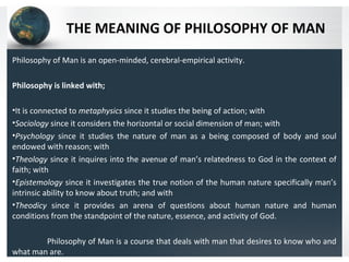 THE MEANING OF PHILOSOPHY OF MAN
Philosophy of Man is an open-minded, cerebral-empirical activity.
Philosophy is linked with;
•It is connected to metaphysics since it studies the being of action; with
•Sociology since it considers the horizontal or social dimension of man; with
•Psychology since it studies the nature of man as a being composed of body and soul
endowed with reason; with
•Theology since it inquires into the avenue of man’s relatedness to God in the context of
faith; with
•Epistemology since it investigates the true notion of the human nature specifically man’s
intrinsic ability to know about truth; and with
•Theodicy since it provides an arena of questions about human nature and human
conditions from the standpoint of the nature, essence, and activity of God.
Philosophy of Man is a course that deals with man that desires to know who and
what man are.
 