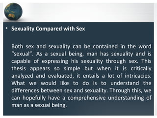 • Sexuality Compared with Sex
Both sex and sexuality can be contained in the word
“sexual”. As a sexual being, man has sexuality and is
capable of expressing his sexuality through sex. This
thesis appears so simple but when it is critically
analyzed and evaluated, it entails a lot of intricacies.
What we would like to do is to understand the
differences between sex and sexuality. Through this, we
can hopefully have a comprehensive understanding of
man as a sexual being.
 