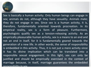 Sex is basically a human activity. Only human beings can engage in
sex; animals do not, although they have sexuality. Animals mate;
they do not engage in sex. Since sex is a human activity, it is,
therefore, fundamentally oriented towards procreation. In its
empirical reality, sex is a form of pleasure. Furthermore,
psychologists qualify sex as a tension-releasing activity. As an
empirically pleasurable human activity, sex is a means to an end and
not an end in itself, for it is fundamentally geared towards the
generation of a new life. In other words, the sense of responsibility
is embedded in this activity. Thus, it is not just a mere activity since
it has its divine implication which can be translated into a
responsible sexual engagement. In this light, sex can only be
justified and should be empirically exercised in the context of
marriage because, in itself, marriage guarantees the embedded
responsibility in sex.
 