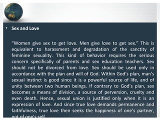 • Sex and Love
“Women give sex to get love. Men give love to get sex.” This is
equivalent to harassment and degradation of the sanctity of
feminine sexuality. This kind of behavior requires the serious
concern specifically of parents and sex education teachers. Sex
should not be divorced from love. Sex should be used only in
accordance with the plan and will of God. Within God’s plan, man’s
sexual instinct is good since it is a powerful source of life, and of
unity between two human beings. If contrary to God’s plan, sex
becomes a means of division, a source of perversion, cruelty and
even death. Hence, sexual union is justified only when it is an
expression of love. And since true love demands permanence and
faithfulness, true love then seeks the happiness of one’s partner,
not of one’s self
 