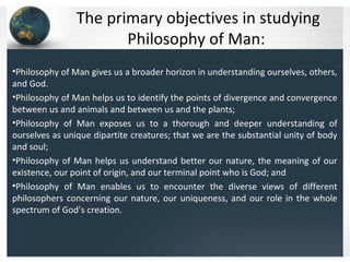 The primary objectives in studying
Philosophy of Man:
•Philosophy of Man gives us a broader horizon in understanding ourselves, others,
and God.
•Philosophy of Man helps us to identify the points of divergence and convergence
between us and animals and between us and the plants;
•Philosophy of Man exposes us to a thorough and deeper understanding of
ourselves as unique dipartite creatures; that we are the substantial unity of body
and soul;
•Philosophy of Man helps us understand better our nature, the meaning of our
existence, our point of origin, and our terminal point who is God; and
•Philosophy of Man enables us to encounter the diverse views of different
philosophers concerning our nature, our uniqueness, and our role in the whole
spectrum of God’s creation.
 