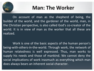 Man: The Worker
On account of man as the shepherd of being, the
builder of the world, and the gardener of the world, man, in
the Christian perspective, is also called God’s co-creator of the
world. It is in view of man as the worker that all these are
realized.
Work is one of the basic aspects of the human person’s
being-with-others-in-the-world. Through work, the network of
human relatedness is well expressed. Thus, man works to
supply his needs and those of mankind. We cannot deny the
social implications of work inasmuch as everything which man
does always bears an inherent social character.
 
