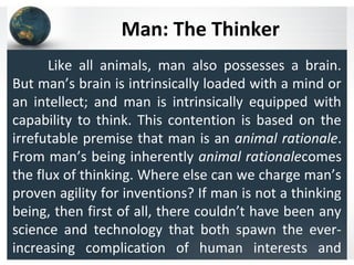 Man: The Thinker
Like all animals, man also possesses a brain.
But man’s brain is intrinsically loaded with a mind or
an intellect; and man is intrinsically equipped with
capability to think. This contention is based on the
irrefutable premise that man is an animal rationale.
From man’s being inherently animal rationalecomes
the flux of thinking. Where else can we charge man’s
proven agility for inventions? If man is not a thinking
being, then first of all, there couldn’t have been any
science and technology that both spawn the ever-
increasing complication of human interests and
 