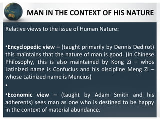 MAN IN THE CONTEXT OF HIS NATURE
Relative views to the issue of Human Nature:
•Encyclopedic view – (taught primarily by Dennis Dedirot)
this maintains that the nature of man is good. (In Chinese
Philosophy, this is also maintained by Kong Zi – whos
Latinized name is Confucius and his discipline Meng Zi –
whose Latinized name is Mencius)
•
•Economic view – (taught by Adam Smith and his
adherents) sees man as one who is destined to be happy
in the context of material abundance.
 