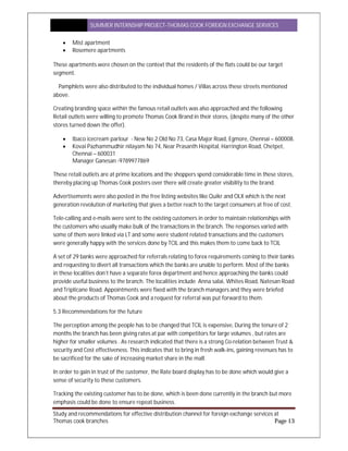 SUMMER INTERNSHIP PROJECT-THOMAS COOK FOREIGN EXCHANGE SERVICES
Study and recommendations for effective distribution channel for foreign exchange services at
Thomas cook branches Page 13
 Mist apartment
 Rosemere apartments
These apartments were chosen on the context that the residents of the flats could be our target
segment.
Pamphlets were also distributed to the individual homes / Villas across these streets mentioned
above.
Creating branding space within the famous retail outlets was also approached and the following
Retail outlets were willing to promote Thomas Cook Brand in their stores, (despite many of the other
stores turned down the offer).
 Ibaco icecream parlour - New No 2 Old No 73, Casa Major Road, Egmore, Chennai – 600008.
 Kovai Pazhammudhir nilayam No 74, Near Prasanth Hospital, Harrington Road, Chetpet,
Chennai – 600031
Manager Ganesan -9789977869
These retail outlets are at prime locations and the shoppers spend considerable time in these stores,
thereby placing up Thomas Cook posters over there will create greater visibility to the brand.
Advertisements were also posted in the free listing websites like Quikr and OLX which is the next
generation revolution of marketing that gives a better reach to the target consumers at free of cost.
Tele-calling and e-mails were sent to the existing customers in order to maintain relationships with
the customers who usually make bulk of the transactions in the branch. The responses varied with
some of them were linked via LT and some were student related transactions and the customers
were generally happy with the services done by TCIL and this makes them to come back to TCIL
A set of 29 banks were approached for referrals relating to forex requirements coming to their banks
and requesting to divert all transactions which the banks are unable to perform. Most of the banks
in these localities don’t have a separate forex department and hence approaching the banks could
provide useful business to the branch. The localities include Anna salai, Whites Road, Natesan Road
and Triplicane Road. Appointments were fixed with the branch managers and they were briefed
about the products of Thomas Cook and a request for referral was put forward to them.
5.3 Recommendations for the future
The perception among the people has to be changed that TCIL is expensive, During the tenure of 2
months the branch has been giving rates at par with competitors for large volumes , but rates are
higher for smaller volumes . As research indicated that there is a strong Co-relation between Trust &
security and Cost effectiveness. This indicates that to bring in fresh walk-ins, gaining revenues has to
be sacrificed for the sake of increasing market share in the mall.
In order to gain in trust of the customer, the Rate board display has to be done which would give a
sense of security to these customers.
Tracking the existing customer has to be done, which is been done currently in the branch but more
emphasis could be done to ensure repeat business.
 