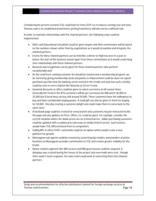 SUMMER INTERNSHIP PROJECT-THOMAS COOK FOREIGN EXCHANGE SERVICES
Study and recommendations for effective distribution channel for foreign exchange services at
Thomas cook branches Page 16
Considering the present scenario TCIL could look for more GCP’s as it reduces running cost and since
Thomas cook is an established brand hence getting franchisees will also not be a difficult task.
In order to maintain relationships with the channel partners ,the following steps could be
implemented
 NSA’s and Educational consultant could be given targets and their commissions will be based
on the numbers shown rather than by negotiations as it would streamline and integrate the
channel partners.
 Events for these channel partners can be held like a dinner or High tea once in a year or
before the start of the business season apart from these commissions as it would create long
time relationships with these channel partners.
 Rewards and recognitions can be given for those channel partners who perform
exceptionally well.
 At the retail level, existing customer list should be tracked and a membership program can
be started by giving membership cards and points re-imbursement could be done on repeat
purchases just like how the banking sector started in the Credit card and now such a facility
could be seen in even a Saloon like Naturals or Green Trends.
 Seasonal discounts or offers could be given to select currencies at off-season times .
Generally the trend in the BTQ customers will be get currencies for INR worth 30,000 to
35,000 but if lured they can buy still around 50,000. These customers have the willingness to
buy and have considerable buying power. A small gift can also be given to them for buying
for 50,000 , thereby creating a customer delight and could make them to come back to the
same store
 A facebook page could be created for every branch and customers may be instructed to like
the page and any updates on Price, Offers, etc could be given. For example, consider the
current situation where the dollar prices are on a historical rise , dollar purchasing customers
could be updated with a sudden price decrease or similar kind of service. Such services
would make TCIL differentiated from its competitors.
 Selling BPC in other FFMC’s and banks could be an option which would create a new
platform for growth.
 Moneygram sub-agents could be scouted by converting big retailers and jewellers at prime
locations as Moneygram provides commissions to TCIL and creates greater visibility for the
brand .
 Newer market segments like NRI services and NRI guest houses could be targeted. A
database was created during the tenure of the project and even mails were sent , though
there wasn’t much response, the sales team could work in converting them into channel
partners.
 